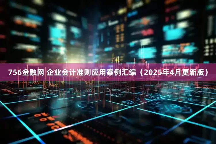 756金融网 企业会计准则应用案例汇编（2025年4月更新版）