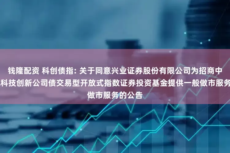钱隆配资 科创债指: 关于同意兴业证券股份有限公司为招商中证AAA科技创新公司债交易型开放式指数证券投资基金提供一般做市服务的公告