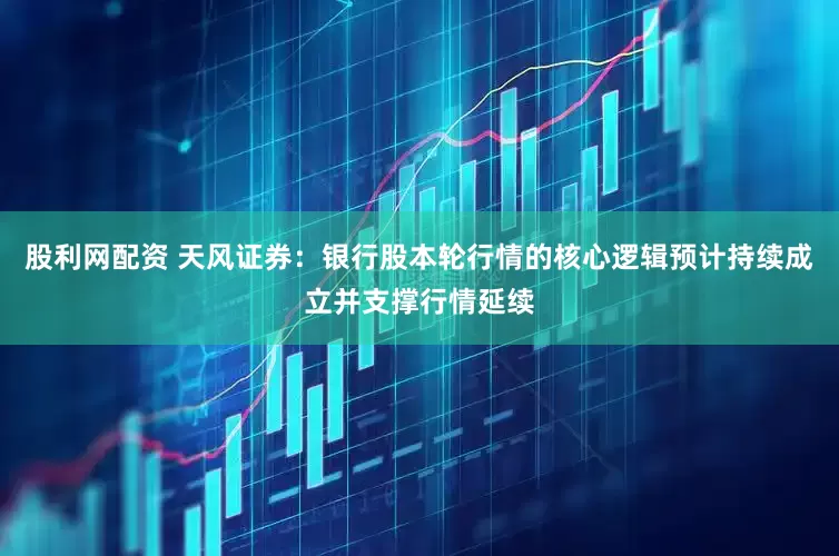 股利网配资 天风证券：银行股本轮行情的核心逻辑预计持续成立并支撑行情延续