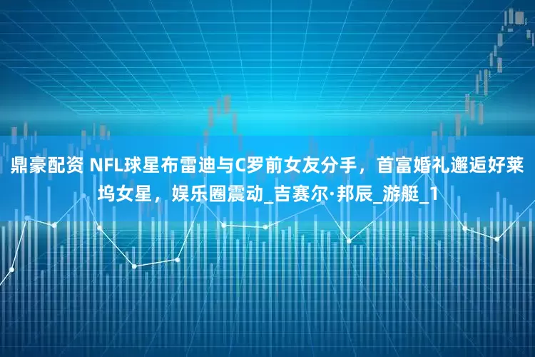 鼎豪配资 NFL球星布雷迪与C罗前女友分手，首富婚礼邂逅好莱坞女星，娱乐圈震动_吉赛尔·邦辰_游艇_1