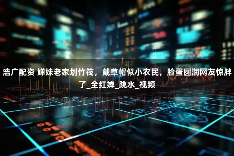 浩广配资 婵妹老家划竹筏，戴草帽似小农民，脸蛋圆润网友惊胖了_全红婵_跳水_视频
