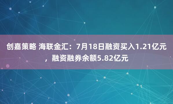 创嘉策略 海联金汇：7月18日融资买入1.21亿元，融资融券余额5.82亿元