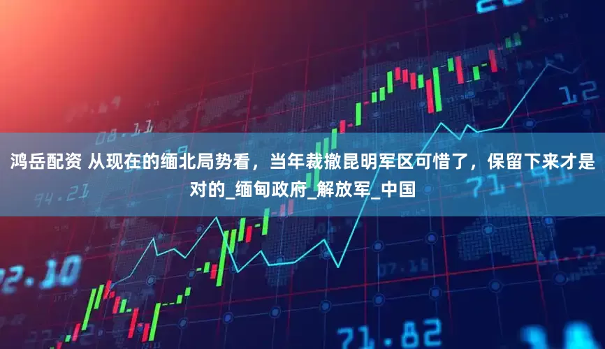 鸿岳配资 从现在的缅北局势看，当年裁撤昆明军区可惜了，保留下来才是对的_缅甸政府_解放军_中国