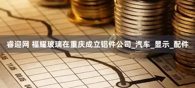 睿迎网 福耀玻璃在重庆成立铝件公司_汽车_显示_配件