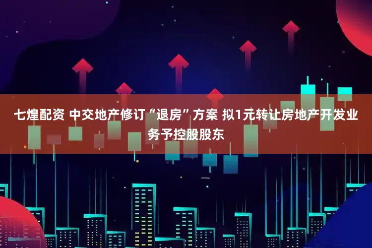 七煌配资 中交地产修订“退房”方案 拟1元转让房地产开发业务予控股股东