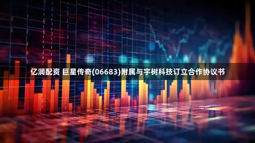 亿润配资 巨星传奇(06683)附属与宇树科技订立合作协议书
