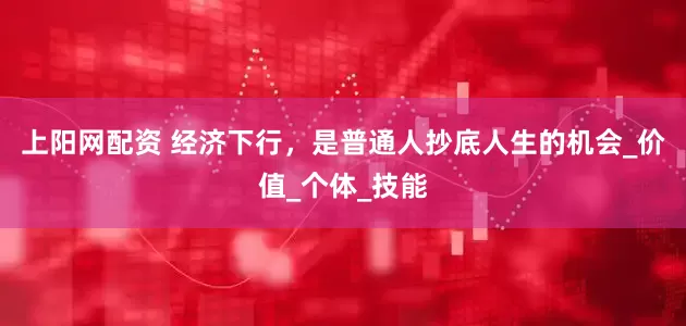 上阳网配资 经济下行，是普通人抄底人生的机会_价值_个体_技能