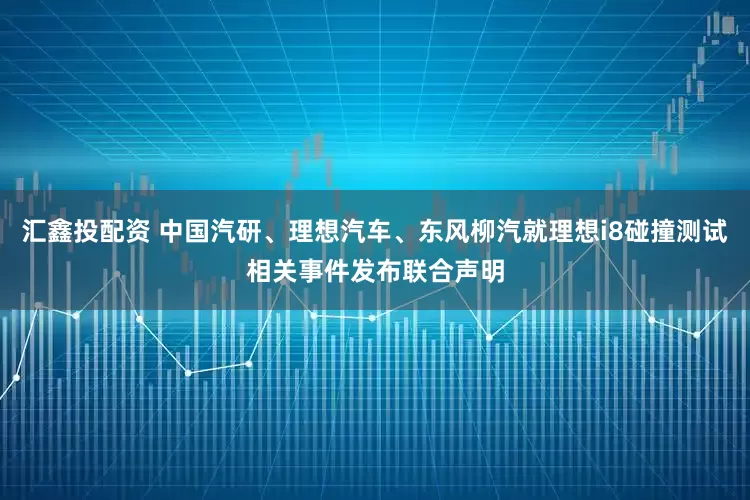 汇鑫投配资 中国汽研、理想汽车、东风柳汽就理想i8碰撞测试相关事件发布联合声明