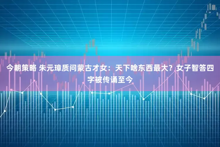 今朝策略 朱元璋质问蒙古才女：天下啥东西最大？女子智答四字被传诵至今
