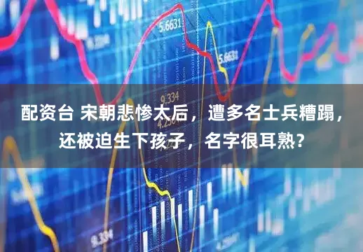 配资台 宋朝悲惨太后，遭多名士兵糟蹋，还被迫生下孩子，名字很耳熟？