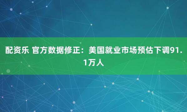 配资乐 官方数据修正：美国就业市场预估下调91.1万人