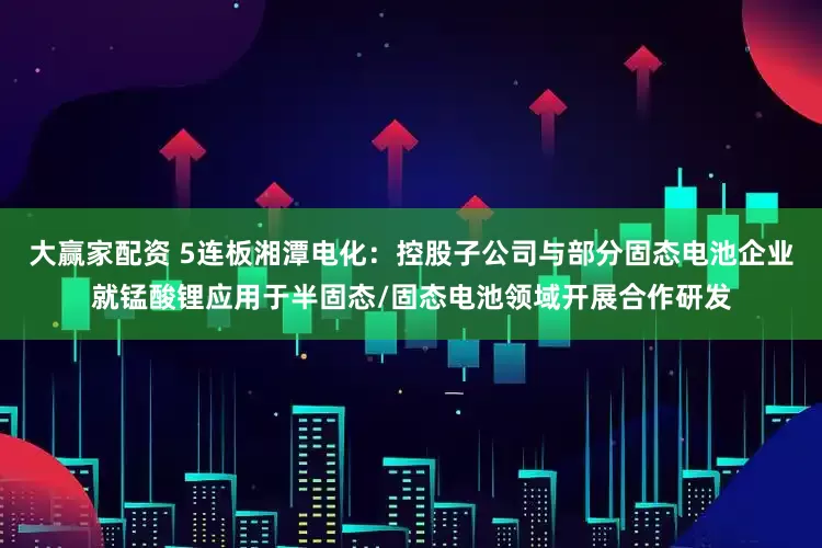 大赢家配资 5连板湘潭电化：控股子公司与部分固态电池企业就锰酸锂应用于半固态/固态电池领域开展合作研发