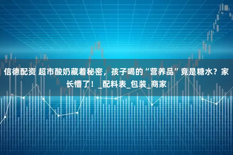 信德配资 超市酸奶藏着秘密，孩子喝的“营养品”竟是糖水？家长懵了！_配料表_包装_商家