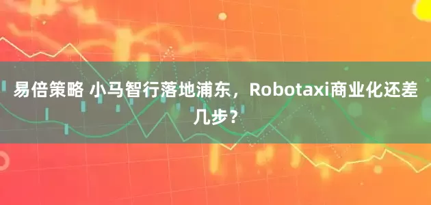 易倍策略 小马智行落地浦东，Robotaxi商业化还差几步？