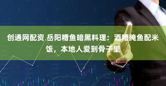 创通网配资 岳阳糟鱼暗黑料理:酒糟腌鱼配米饭,本地人爱到骨子里