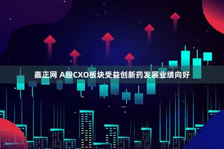 嘉正网 A股CXO板块受益创新药发展业绩向好