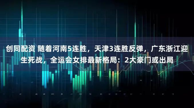 创同配资 随着河南5连胜，天津3连胜反弹，广东浙江迎生死战，全运会女排最新格局：2大豪门或出局