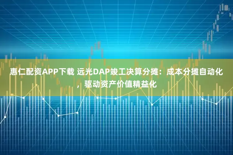 惠仁配资APP下载 远光DAP竣工决算分摊：成本分摊自动化，驱动资产价值精益化