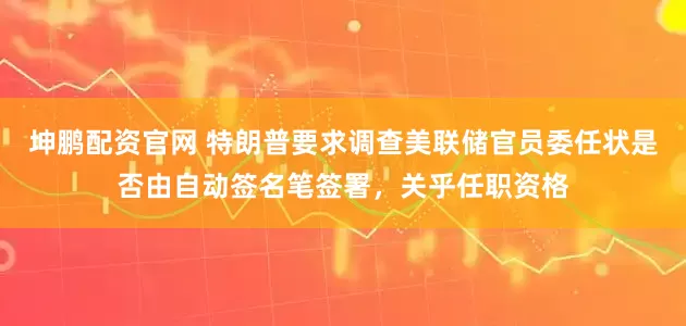 坤鹏配资官网 特朗普要求调查美联储官员委任状是否由自动签名笔签署，关乎任职资格