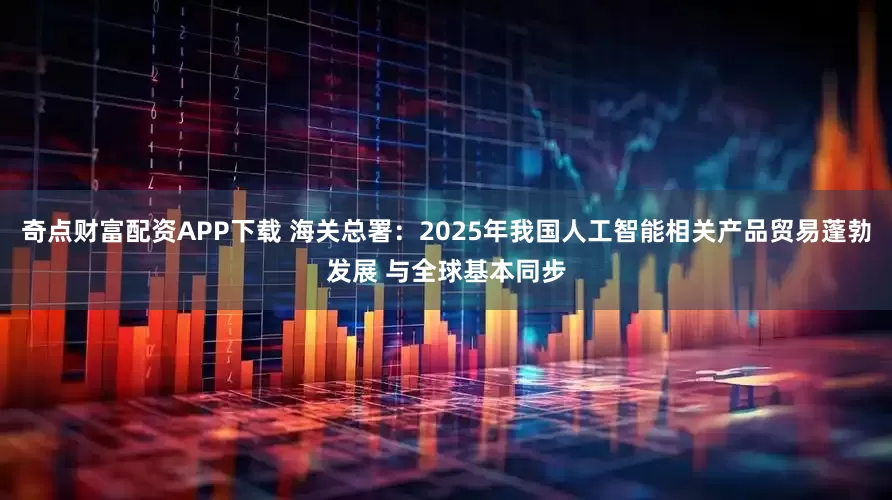 奇点财富配资APP下载 海关总署：2025年我国人工智能相关产品贸易蓬勃发展 与全球基本同步