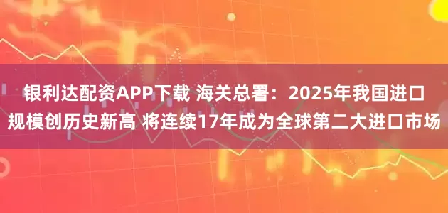 银利达配资APP下载 海关总署：2025年我国进口规模创历史新高 将连续17年成为全球第二大进口市场
