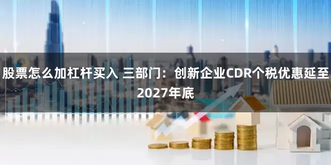 股票怎么加杠杆买入 三部门：创新企业CDR个税优惠延至2027年底