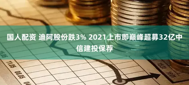 国人配资 迪阿股份跌3% 2021上市即巅峰超募32亿中信建投保荐