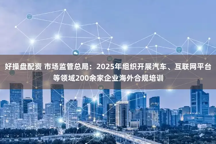 好操盘配资 市场监管总局：2025年组织开展汽车、互联网平台等领域200余家企业海外合规培训