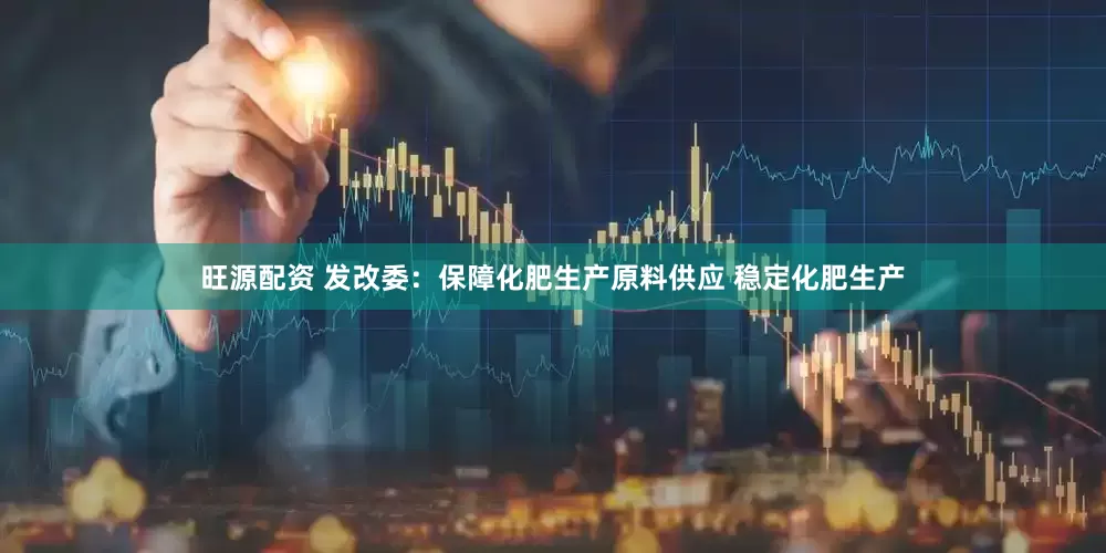旺源配资 发改委：保障化肥生产原料供应 稳定化肥生产